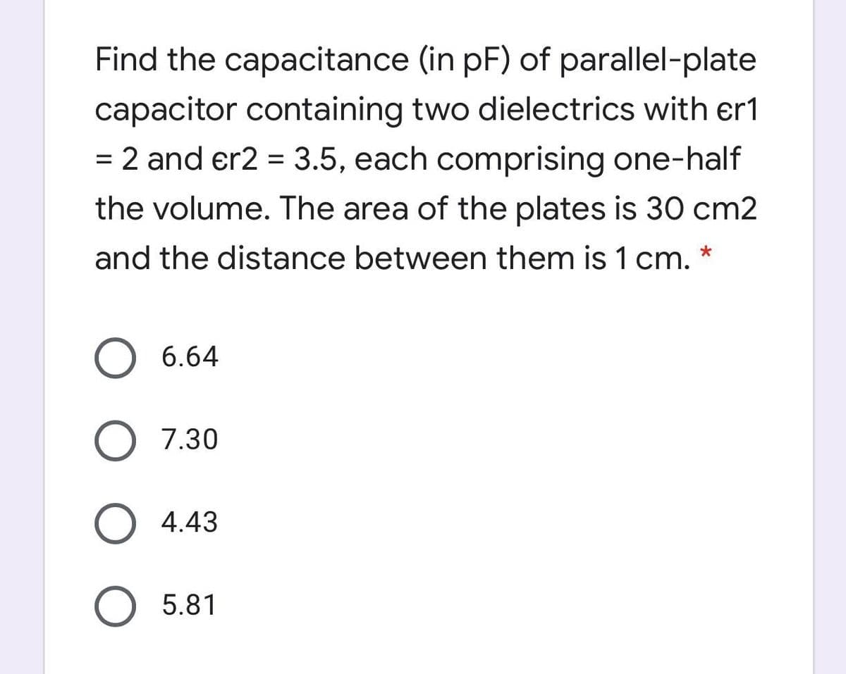 Find the capacitance (in pF) of parallel-plate
capacitor containing two dielectrics with er1
= 2 and er2 = 3.5, each comprising one-half
%3D
the volume. The area of the plates is 30 cm2
and the distance between them is 1 cm. *
6.64
O 7.30
O 4.43
5.81
