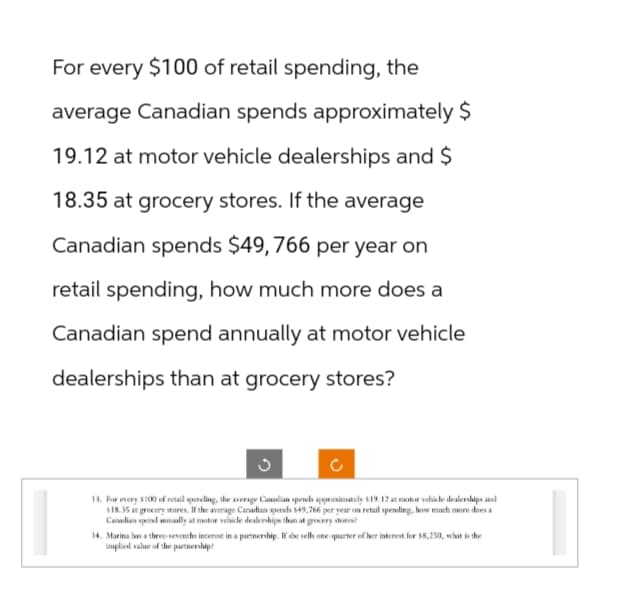 For every $100 of retail spending, the
average Canadian spends approximately $
19.12 at motor vehicle dealerships and $
18.35 at grocery stores. If the average
Canadian spends $49, 766 per year on
retail spending, how much more does a
Canadian spend annually at motor vehicle
dealerships than at grocery stores?
13. For every $100 of retail spending, the average Canadian spends approximately $19, 12 at motor vehicle dealerships and
$18.35 at grocery stores. If the average Canadian spends 549,766 per year on retail spending, how much more does a
Canadian spend annually at motor vehicle dealerships than at grocery stores?
14. Marina has a three-sevenths interest in a partnership. If she sells one quarter of her interest for $8,250, what is the
implied value of the partnership?