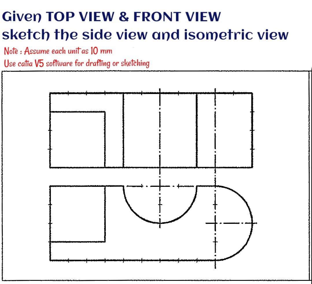 Given TOP VIEW & FRONT VIEW
sketch the side view and isometric view
Note : Assume each unit as 10 mm
Use catia V5 software for drafting or sketching
• fa
