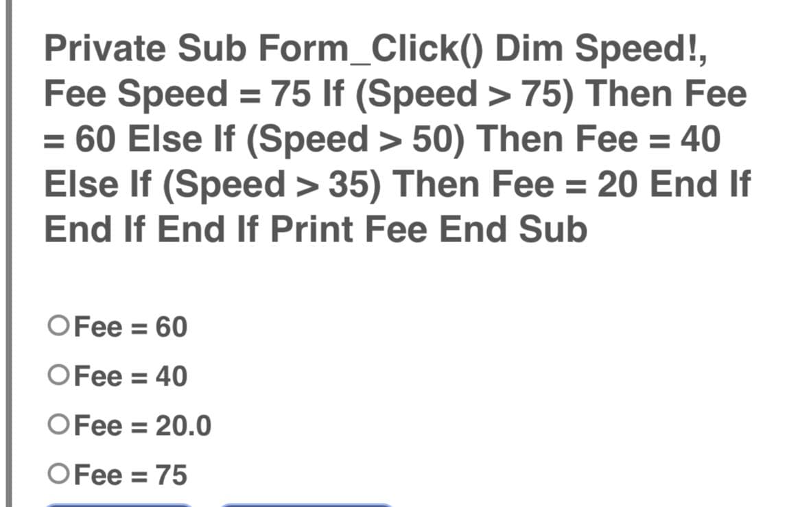 Private Sub Form_Click()
Dim Speed!,
Fee Speed = 75 If (Speed > 75) Then Fee
= 60 Else If (Speed > 50) Then Fee = 40
Else If (Speed > 35) Then Fee = 20 End If
End If End If Print Fee End Sub
O Fee = 60
OFee = 40
O Fee = 20.0
O Fee = 75