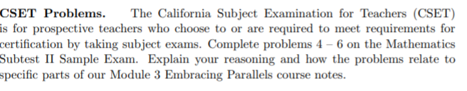 CSET Problems.
is for prospective teachers who choose to or are required to meet requirements for
certification by taking subject exams. Complete problems 4 – 6 on the Mathematics
Subtest II Sample Exam. Explain your reasoning and how the problems relate to
specific parts of our Module 3 Embracing Parallels course notes.
The California Subject Examination for Teachers (CSET)
