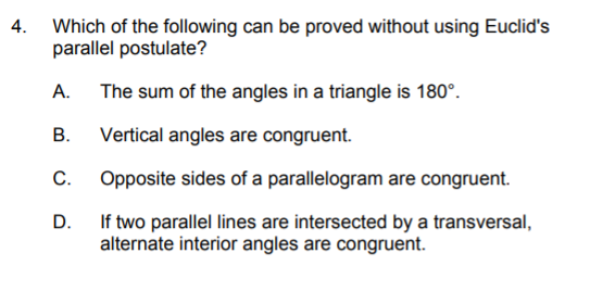 4. Which of the following can be proved without using Euclid's
parallel postulate?
А.
The sum of the angles in a triangle is 180°.
В.
Vertical angles are congruent.
С.
Opposite sides of a parallelogram are congruent.
D.
If two parallel lines are intersected by a transversal,
alternate interior angles are congruent.
