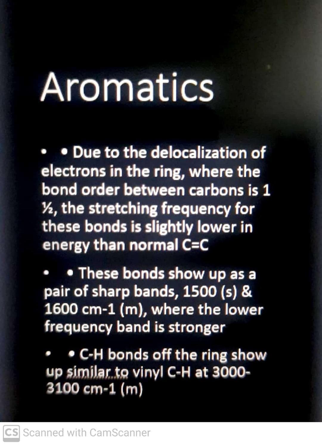 Aromatics
• Due to the delocalization of
electrons in the ring, where the
bond order between carbons is 1
½, the stretching frequency for
these bonds is slightly lower in
energy than normal C=C
• These bonds show up as a
pair of sharp bands, 1500 (s) &
1600 cm-1 (m), where the lower
frequency band is stronger
• • C-H bonds off the ring show
up similar to vinyl C-H at 3000-
3100 cm-1 (m)
CS Scanned with CamScanner
