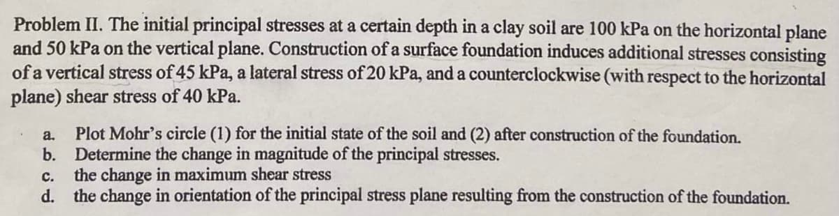 Problem II. The initial principal stresses at a certain depth in a clay soil are 100 kPa on the horizontal plane
and 50 kPa on the vertical plane. Construction of a surface foundation induces additional stresses consisting
of a vertical stress of 45 kPa, a lateral stress of 20 kPa, and a counterclockwise (with respect to the horizontal
plane) shear stress of 40 kPa.
a.
Plot Mohr's circle (1) for the initial state of the soil and (2) after construction of the foundation.
b. Determine the change in magnitude of the principal stresses.
C.
the change in maximum shear stress
d. the change in orientation of the principal stress plane resulting from the construction of the foundation.