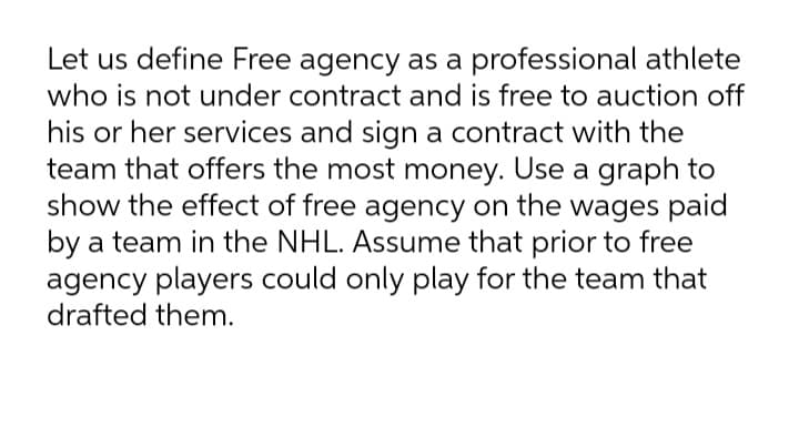 Let us define Free agency as a professional athlete
who is not under contract and is free to auction off
his or her services and sign a contract with the
team that offers the most money. Use a graph to
show the effect of free agency on the wages paid
by a team in the NHL. Assume that prior to free
agency players could only play for the team that
drafted them.
