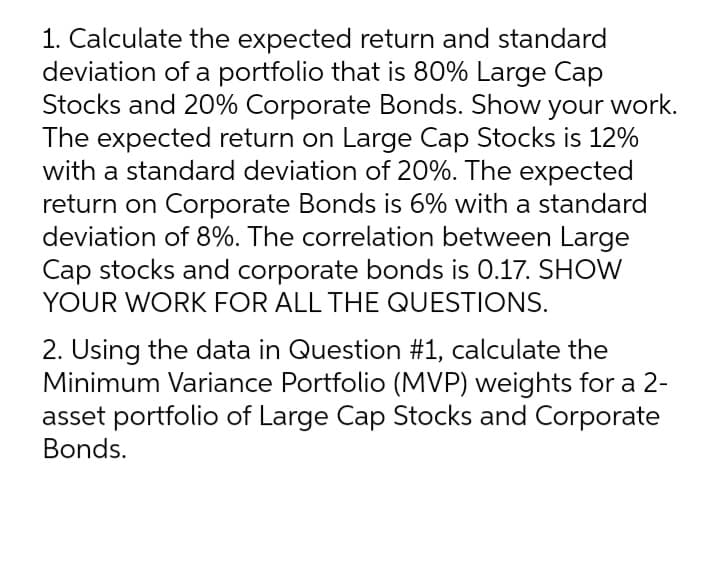 1. Calculate the expected return and standard
deviation of a portfolio that is 80% Large Cap
Stocks and 20% Corporate Bonds. Show your work.
The expected return on Large Cap Stocks is 12%
with a standard deviation of 20%. The expected
return on Corporate Bonds is 6% with a standard
deviation of 8%. The correlation between Large
Cap stocks and corporate bonds is 0.17. SHOW
YOUR WORK FOR ALL THE QUESTIONS.
2. Using the data in Question #1, calculate the
Minimum Variance Portfolio (MVP) weights for a 2-
asset portfolio of Large Cap Stocks and Corporate
Bonds.

