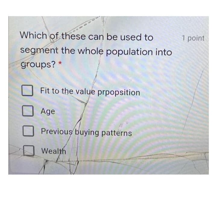 Which of these can be used to
1 point
segment the whole population into
groups? *
Fit to the value prpopsition
Age
Previous buying patterns
Wealth
