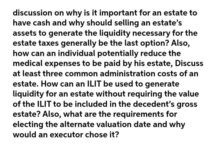 discussion on why is it important for an estate to
have cash and why should selling an estate's
assets to generate the liquidity necessary for the
estate taxes generally be the last option? Also,
how can an individual potentially reduce the
medical expenses to be paid by his estate, Discuss
at least three common administration costs of an
estate. How can an ILIT be used to generate
liquidity for an estate without requiring the value
of the ILIT to be included in the decedent's gross
estate? Also, what are the requirements for
electing the alternate valuation date and why
would an executor chose it?
