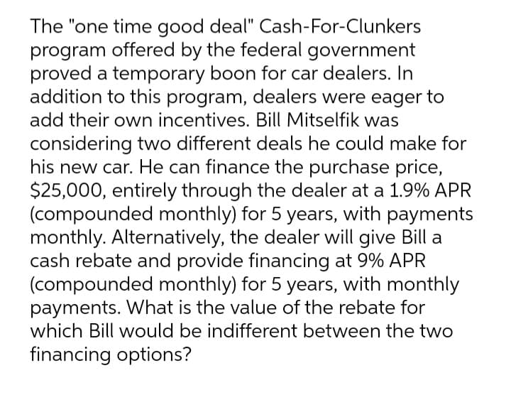 The "one time good deal" Cash-For-Clunkers
program offered by the federal government
proved a temporary boon for car dealers. In
addition to this program, dealers were eager to
add their own incentives. Bill Mitselfik was
considering two different deals he could make for
his new car. He can finance the purchase price,
$25,000, entirely through the dealer at a 1.9% APR
(compounded monthly) for 5 years, with payments
monthly. Alternatively, the dealer will give Bill a
cash rebate and provide financing at 9% APR
(compounded monthly) for 5 years, with monthly
payments. What is the value of the rebate for
which Bill would be indifferent between the two
financing options?
