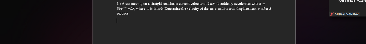 1-) A car moving on a straight road has a current velocity of 2m/s. It suddenly accelerates with a =
50v-4 m/s², where v is in m/s. Determine the velocity of the car v and its total displacements after 3
seconds.
MURAT SARIBAY