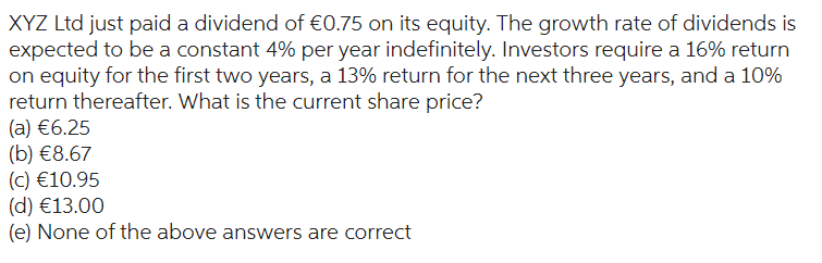 XYZ Ltd just paid a dividend of €0.75 on its equity. The growth rate of dividends is
expected to be a constant 4% per year indefinitely. Investors require a 16% return
on equity for the first two years, a 13% return for the next three years, and a 10%
return thereafter. What is the current share price?
(a) €6.25
(b) €8.67
(c) €10.95
(d) €13.00
(e) None of the above answers are correct