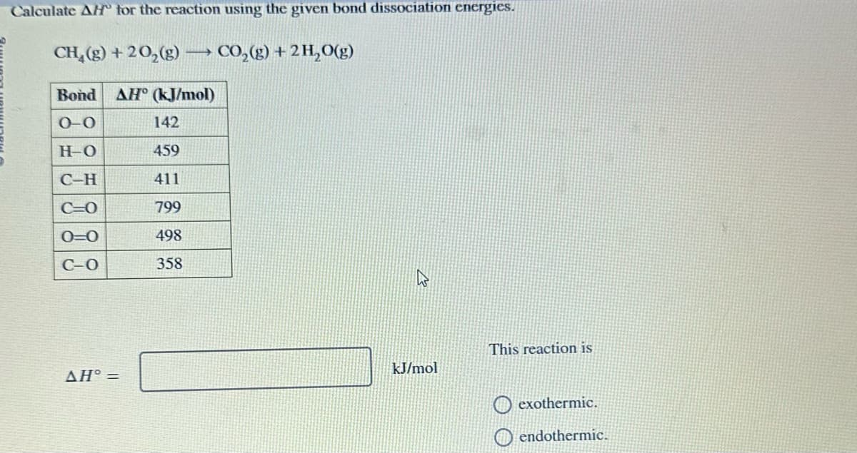 Calculate AH for the reaction using the given bond dissociation energies.
CH,(g)+2O,(g) — CO,(g) +2H,O(g)
Bond AH (kJ/mol)
0-0
H-O
C-H
C=O
0=0
C-O
AH° =
142
459
411
799
498
358
A
kJ/mol
This reaction is
exothermic.
endothermic.