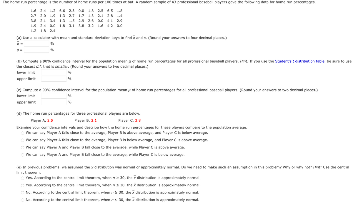 The home run percentage is the number of home runs per 100 times at bat. A random sample of 43 professional baseball players gave the following data for home run percentages.
1.6 2.4 1.2
6.6 2.3 0.0
1.8
2.5 6.5 1.8
2.7 2.0 1.9
3.8 2.1 3.4
1.9 2.4 0.0
1.2 1.8 2.4
1.3 2.7 1.7
1.3 1.5 2.9
1.8 3.1 3.8
1.3
2.6
3.2
2.1 2.8 1.4
0.0 4.1 2.9
1.6
4.2 0.0
(a) Use a calculator with mean and standard deviation keys to find x and s. (Round your answers to four decimal places.)
x =
S =
%
%
(b) Compute a 90% confidence interval for the population mean μ of home run percentages for all professional baseball players. Hint: If you use the Student's t distribution table, be sure to use
the closest d.f. that is smaller. (Round your answers to two decimal places.)
lower limit
upper limit
%
%
(c) Compute a 99% confidence interval for the population mean μ of home run percentages for all professional baseball players. (Round your answers to two decimal places.)
lower limit
upper limit
%
%
(d) The home run percentages for three professional players are below.
Player A, 2.5
Player B, 2.1
Player C, 3.8
Examine your confidence intervals and describe how the home run percentages for these players compare to the population average.
We can say Player A falls close to the average, Player B is above average, and Player C is below average.
We can say Player A falls close to the average, Player B is below average, and Player C is above average.
We can say Player A and Player B fall close to the average, while Player C is above average.
We can say Player A and Player B fall close to the average, while Player C is below average.
(e) In previous problems, we assumed the x distribution was normal or approximately normal. Do we need to make such an assumption in this problem? Why or why not? Hint: Use the central
limit theorem.
O O O O
Yes. According to the central limit theorem, when n ≥ 30, the x distribution is approximately normal.
Yes. According to the central limit theorem, when n ≤ 30, the x distribution is approximately normal.
No. According to the central limit theorem, when n ≥ 30, the x distribution is approximately normal.
No. According to the central limit theorem, when n≤ 30, the X distribution is approximately normal.