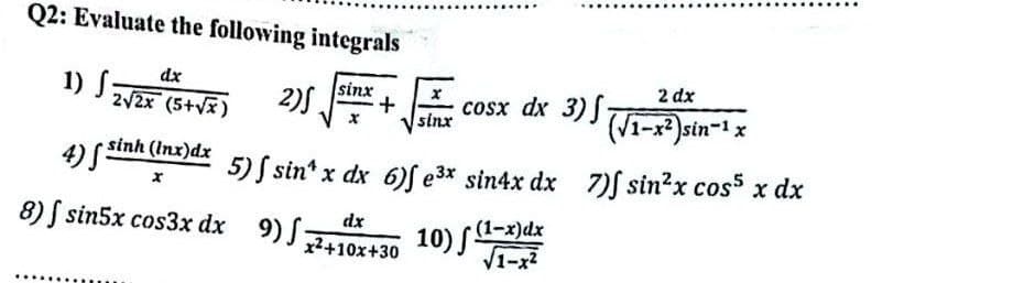 Q2: Evaluate the following integrals
1) S
dx
sinx
2√√2x (5+√√x)
2)S
x
sinx
cosx dx 3), (Vi-x2)sin-1x
2 dx
4) S
· sinh (lnx)dx
x
8) sin5x cos3x dx 9) f:
x²+10x+30
10) (1-x)dx
√1-x²
5) sin x dx 6) e³x sin4x dx 7) sin²x cos x dx
dx
