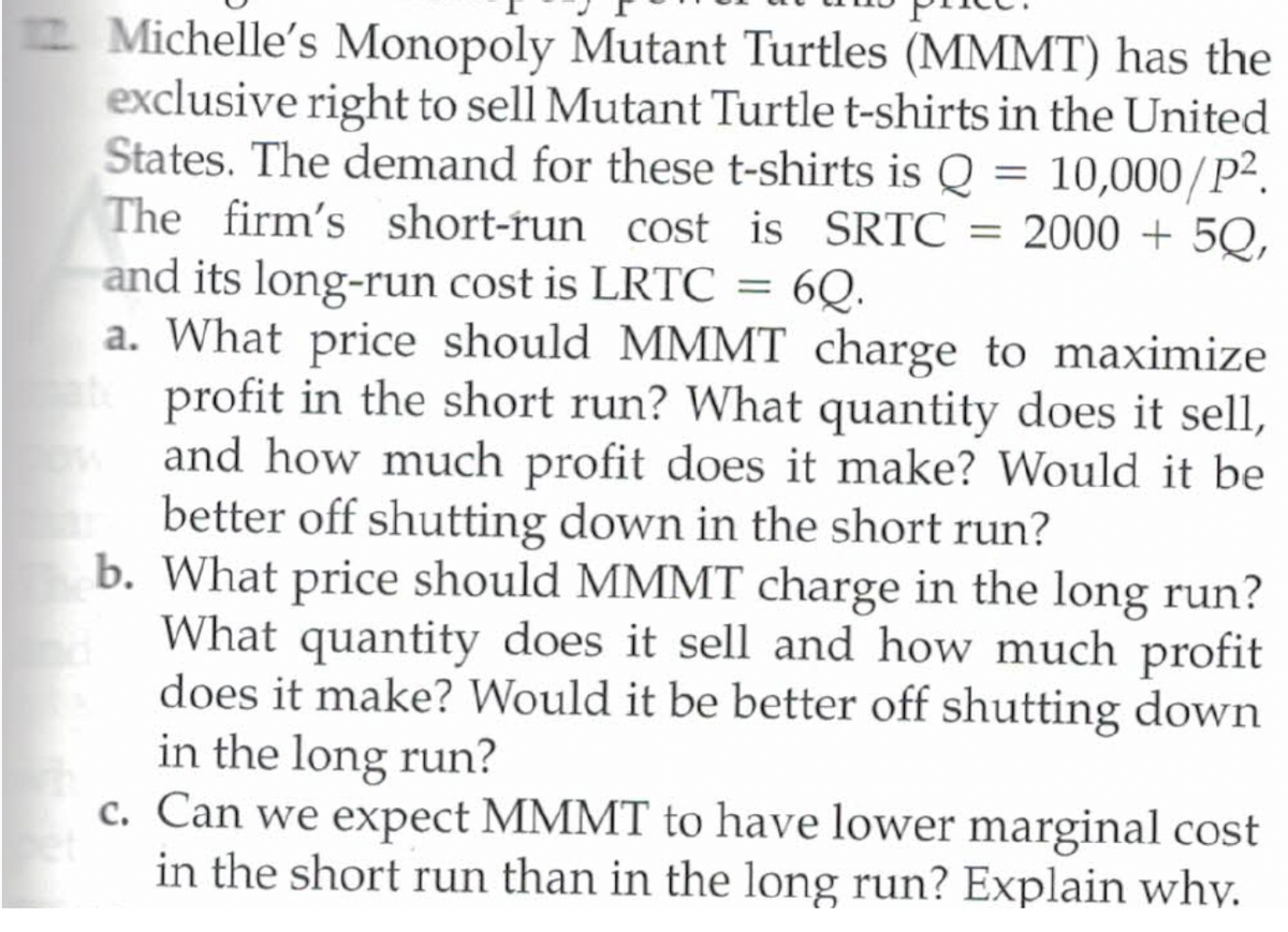 Michelle's Monopoly Mutant Turtles (MMMT) has the
exclusive right to sell Mutant Turtle t-shirts in the United
States. The demand for these t-shirts is Q = 10,000/P².
The firm's short-run cost is SRTC = 2000 + 5Q,
and its long-run cost is LRTC
a. What price should MMMT charge to maximize
profit in the short run? What quantity does it sell,
and how much profit does it make? Would it be
better off shutting down in the short run?
b. What price should MMMT charge in the long run?
What quantity does it sell and how much profit
does it make? Would it be better off shutting down
in the long run?
c. Can we expect MMMT to have lower marginal cost
in the short run than in the long run? Explain why.
6Q.
