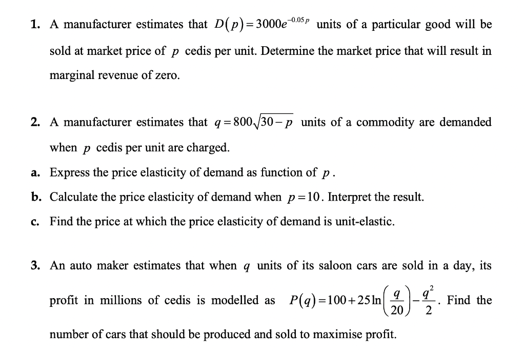 1. A manufacturer estimates that D(p)=3000e0.05p units of a particular good will be
sold at market price of p cedis per unit. Determine the market price that will result in
marginal revenue of zero.
2. A manufacturer estimates that q = 800/30 – p units of a commodity are demanded
when
cedis
per
unit are charged.
a. Express the price elasticity of demand as function of p .
b. Calculate the price elasticity of demand when p=10. Interpret the result.
c. Find the price at which the price elasticity of demand is unit-elastic.
3. An auto maker estimates that when q units of its saloon cars are sold in a day, its
profit in millions of cedis is modelled as
P(q) =100+25In
20
Find the
2
number of cars that should be produced and sold to maximise profit.
