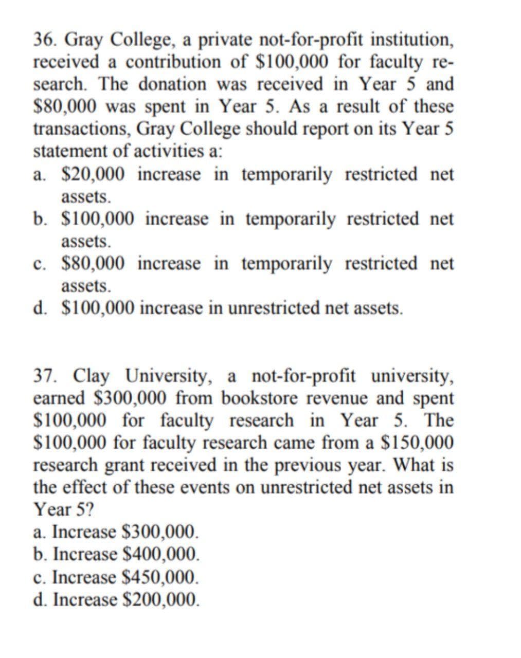 36. Gray College, a private not-for-profit institution,
received a contribution of $100,000 for faculty re-
search. The donation was received in Year 5 and
$80,000 was spent in Year 5. As a result of these
transactions, Gray College should report on its Year 5
statement of activities a:
a. $20,000 increase in temporarily restricted net
assets.
b. $100,000 increase in temporarily restricted net
assets.
c. $80,000 increase in temporarily restricted net
assets.
d. $100,000 increase in unrestricted net assets.
37. Clay University, a not-for-profit university,
earned $300,000 from bookstore revenue and spent
$100,000 for faculty research in Year 5. The
$100,000 for faculty research came from a $150,000
research grant received in the previous year. What is
the effect of these events on unrestricted net assets in
Year 5?
a. Increase $300,000.
b. Increase $400,000.
c. Increase $450,000.
d. Increase $200,000.
