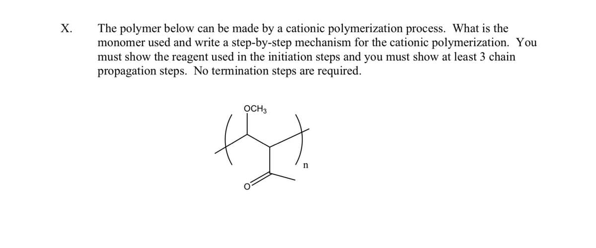 Х.
The polymer below can be made by a cationic polymerization process. What is the
monomer used and write a step-by-step mechanism for the cationic polymerization. You
must show the reagent used in the initiation steps and you must show at least 3 chain
propagation steps. No termination steps are required.
OCH3
n
