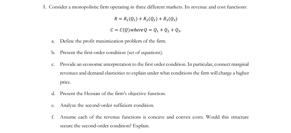 1. Consider a monopolistic firm operating in three different markets. Its revenue and cost functions:
R = R₁ (Q₁) + R₂(Q2) + R3(Q3)
C = C(Q) where Q = Q₁ + Q₂ + Q3.
a.
b.
C.
e.
Define the profit maximization problem of the firm.
Present the first-order condition (set of equations).
d. Present the Hessian of the firm's objective function.
Analyze the second-order sufficient condition.
Assume each of the revenue functions is concave and convex costs. Would this structure
secure the second-order condition? Explain.
f.
Provide an economic interpretation to the first order condition. In particular, connect marginal
revenues and demand elasticities to explain under what conditions the firm will charge a higher
price.