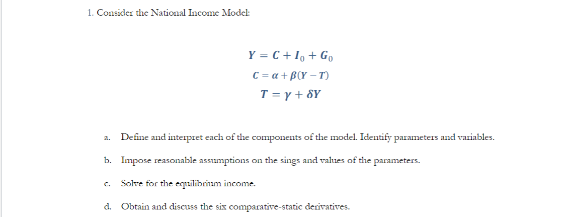 1. Consider the National Income Model:
Y = C + Io + Go
C = a +B(Y-T)
T = y + SY
a. Define and interpret each of the components of the model. Identify parameters and variables.
b. Impose reasonable assumptions on the sings and values of the parameters.
C. Solve for the equilibrium income.
d. Obtain and discuss the six comparative-static derivatives.