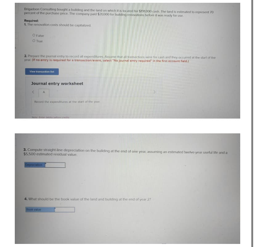 Brigadoon Consulting bought a building and the land on which it is located for $191,000 cash. The land is estimated to represent 70
percent of the purchase price. The company paid $31,000 for building renovations before it was ready for use.
Required:
1. The renovation costs should be capitalized.
O False
O True
2. Prepare the journal entry to record all expenditures. Assume that all transactions were for cash and they occurred at the start of the
year. (If no entry is required for a transaction/event, select "No journal entry required" in the first account field.)
View transaction list
Journal entry worksheet
A
Record the expenditures at the start of the year.
Note: Enter debits before credits
3. Compute straight-line depreciation on the building at the end of one year, assuming an estimated twelve-year useful life and a
$5,500 estimated residual value.
Depreciation
4. What should be the book value of the land and building at the end of year 2?
Book value
