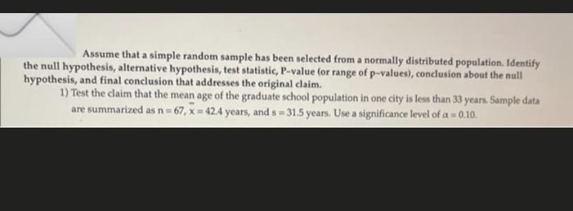 Assume that a simple random sample has been selected from a normally distributed population. Identify
the null hypothesis, alternative hypothesis, test statistic, P-value (or range of p-values), conclusion about the null
hypothesis, and final conclusion that addresses the original claim.
1) Test the claim that the mean age of the graduate school population in one city is less than 33 years. Sample data
are summarized as n 67, x = 42.4 years, and s = 31.5 years. Use a significance level of a = 0.10.
