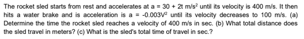 The rocket sled starts from rest and accelerates at a = 30 + 2t m/s? until its velocity is 400 m/s. It then
hits a water brake and is acceleration is a = -0.003V2 until its velocity decreases to 100 m/s. (a)
Determine the time the rocket sled reaches a velocity of 400 m/s in sec. (b) What total distance does
the sled travel in meters? (c) What is the sled's total time of travel in sec.?
