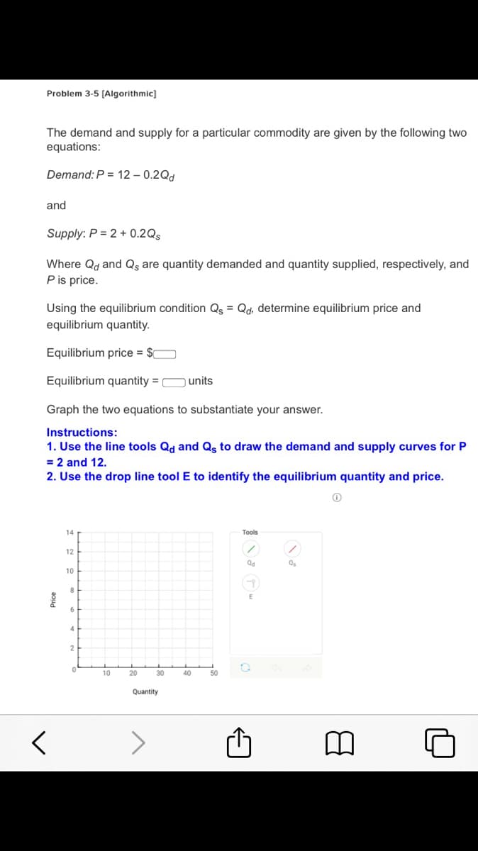 Problem 3-5 (Algorithmic]
The demand and supply for a particular commodity are given by the following two
equations:
Demand: P = 12 – 0.2Qd
and
Supply: P = 2 + 0.2Qs
Where Qd and Qs are quantity demanded and quantity supplied, respectively, and
P is price.
Using the equilibrium condition Qs = Qd, determine equilibrium price and
equilibrium quantity.
Equilibrium price = $O
Equilibrium quantity = Ounits
Graph the two equations to substantiate your answer.
Instructions:
1. Use the line tools Qd and Qs to draw the demand and supply curves for P
= 2 and 12.
2. Use the drop line tool E to identify the equilibrium quantity and price.
14
Тools
12
Qd
10
2
10
20
30
40
50
Quantity
