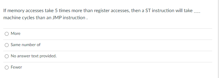 If memory accesses take 5 times more than register accesses, then a ST instruction will take
machine cycles than an JMP instruction.
O More
Same number of
O No answer text provided.
O Fewer
