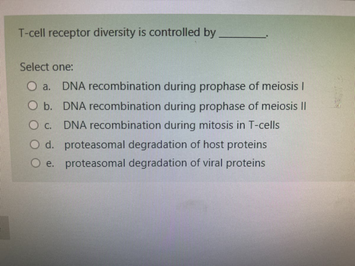 T-cell receptor diversity is controlled by
Select one:
DNA recombination during prophase of meiosis |
O b. DNA recombination during prophase of meiosis II
O C. DNA recombination during mitosis in T-cells
O d. proteasomal degradation of host proteins
proteasomal degradation of viral proteins