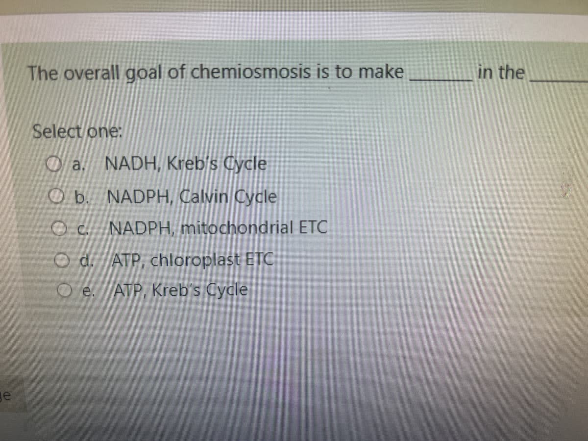 ge
The overall goal of chemiosmosis is to make
Select one:
Oa. NADH, Kreb's Cycle
b. NADPH, Calvin Cycle
NADPH, mitochondrial ETC
O d. ATP, chloroplast ETC
ATP, Kreb's Cycle
in the