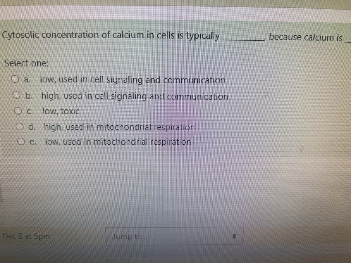 Cytosolic concentration of calcium in cells is typically
Select one:
O a. low, used in cell signaling and communication
O b. high, used in cell signaling and communication
Oc. low, toxic
O d. high, used in mitochondrial respiration
e. low, used in mitochondrial respiration
Dec 8 at 5pm
Jump to...
12
because calcium is