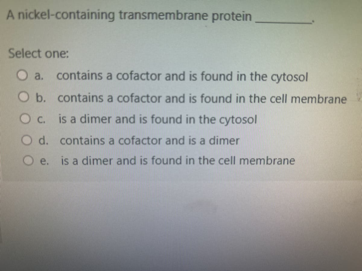 A nickel-containing transmembrane protein
Select one:
a.
b.
OC.
O d.
e.
contains a cofactor and is found in the cytosol
contains a cofactor and is found in the cell membrane
is a dimer and is found in the cytosol
contains a cofactor and is a dimer
is a dimer and is found in the cell membrane