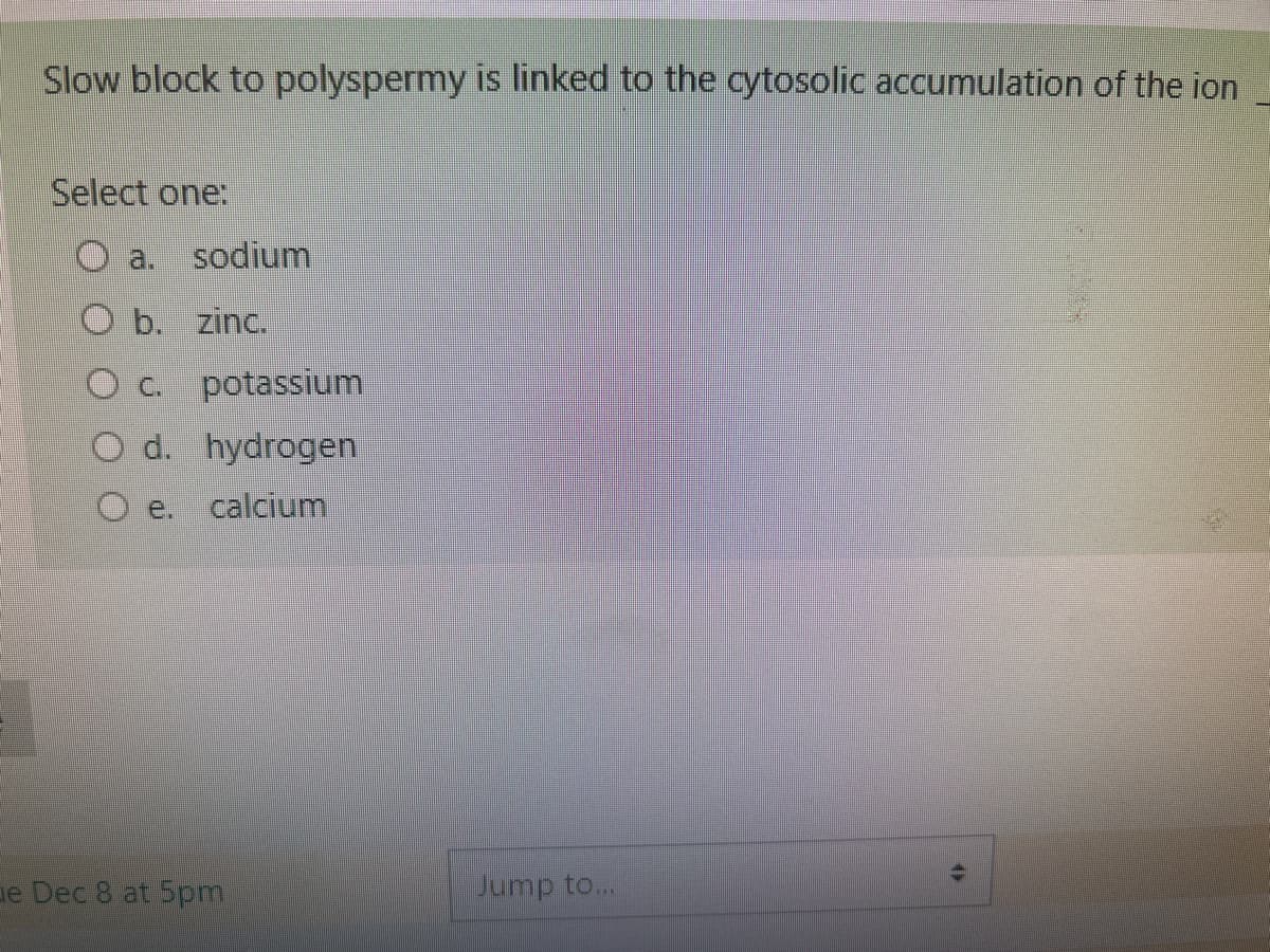 Slow block to polyspermy is linked to the cytosolic accumulation of the ion
Select one:
sodium
O b. zinc.
O c. potassium
O d. hydrogen
O e. calcium
e Dec 8 at 5pm
Jump to...