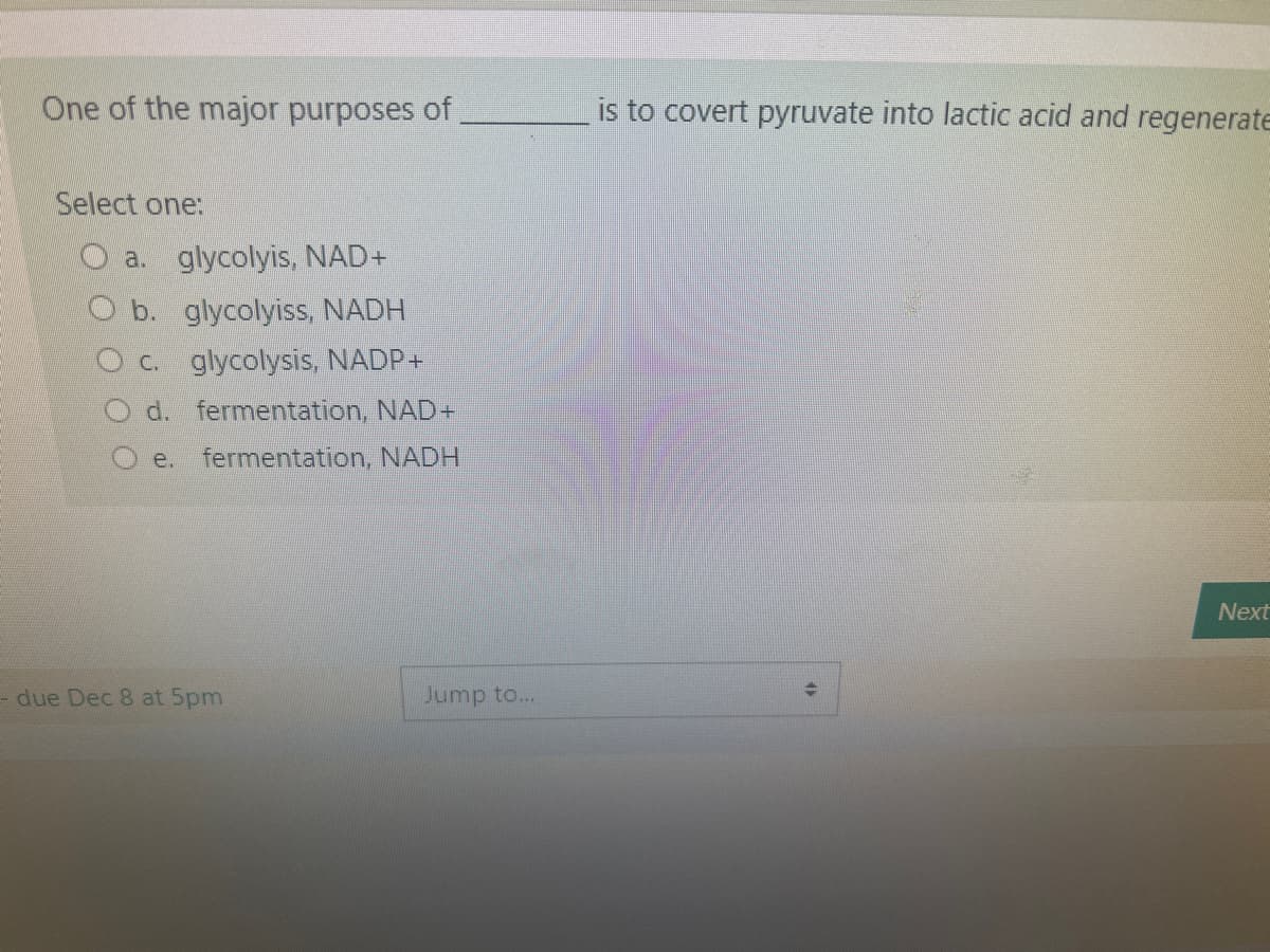 One of the major purposes of
Select one:
a. glycolyis, NAD+
b. glycolyiss, NADH
c. glycolysis, NADP+
d. fermentation, NAD+
e. fermentation, NADH
- due Dec 8 at 5pm
Jump to...
is to covert pyruvate into lactic acid and regenerate
Next