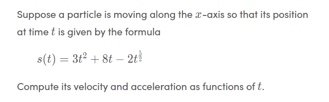 Suppose a particle is moving along the x-axis so that its position
at time t is given by the formula
s(t) = 3t2 + 8t – 2t
Compute its velocity and acceleration as functions of t.
