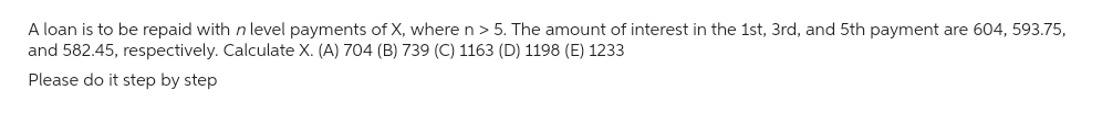 A loan is to be repaid with n level payments of X, where n> 5. The amount of interest in the 1st, 3rd, and 5th payment are 604, 593.75,
and 582.45, respectively. Calculate X. (A) 704 (B) 739 (C) 1163 (D) 1198 (E) 1233
Please do it step by step