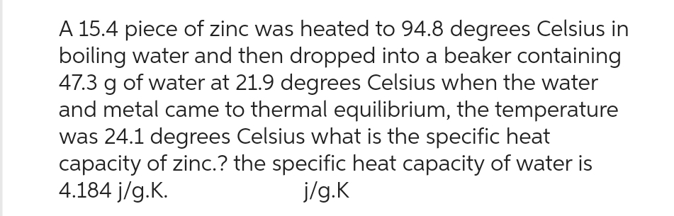 A 15.4 piece of zinc was heated to 94.8 degrees Celsius in
boiling water and then dropped into a beaker containing
47.3 g of water at 21.9 degrees Celsius when the water
and metal came to thermal equilibrium, the temperature
was 24.1 degrees Celsius what is the specific heat
capacity of zinc.? the specific heat capacity of water is
4.184 j/g.K.
j/g.K