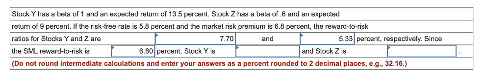 Stock Y has a beta of 1 and an expected return of 13.5 percent. Stock Z has a beta of .6 and an expected
return of 9 percent. If the risk-free rate is 5.8 percent and the market risk premium is 6.8 percent, the reward-to-risk
5.33 percent, respectively. Since
ratios for Stocks Y and Z are
7.70
and
the SML reward-to-risk is
6.80 percent, Stock Y is
and Stock Z is
(Do not round intermediate calculations and enter your answers as a percent rounded to 2 decimal places, e.g., 32.16.)