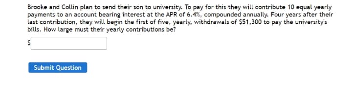 Brooke and Collin plan to send their son to university. To pay for this they will contribute 10 equal yearly
payments to an account bearing interest at the APR of 6.4%, compounded annually. Four years after their
last contribution, they will begin the first of five, yearly, withdrawals of $51,300 to pay the university's
bills. How large must their yearly contributions be?
Submit Question
