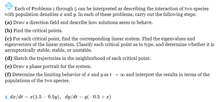 Each of Problems 1 through 5 can be interpreted as describing the interaction of two species
with population densities x and y. In each of these problems, carry out the following steps:
(a) Draw a direction field and describe how solutions seem to behave.
(b) Find the critical points.
(c) For each critical point, find the corresponding linear system. Find the eigenvalues and
eigenvectors of the linear system. Classify each critical point as to type, and determine whether it is
asymptotically stable, stable, or unstable.
(d) Sketch the trajectories in the neighborhood of each critical point.
(e) Draw a phase portrait for the system.
(f) Determine the limiting behavior of x and y as t → ∞ and interpret the results in terms of the
populations of the two species.
1. dx/dt = x(1.5 -0.5y), dy/dt = y(-0.5 + x)