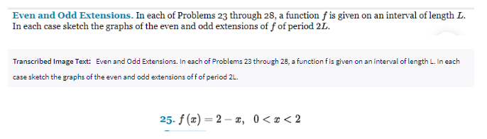 Even and Odd Extensions. In each of Problems 23 through 28, a function f is given on an interval of length L.
In each case sketch the graphs of the even and odd extensions of f of period 2L.
Transcribed Image Text: Even and Odd Extensions. In each of Problems 23 through 28, a function f is given on an interval of length L. In each
case sketch the graphs of the even and odd extensions off of period 2L.
25. f(x)=2x, 0<x<2