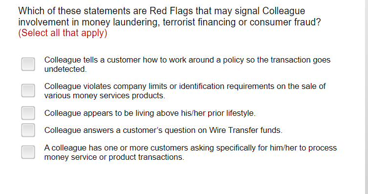 Which of these statements are Red Flags that may signal Colleague
involvement in money laundering, terrorist financing or consumer fraud?
(Select all that apply)
Colleague tells a customer how to work around a policy so the transaction goes
undetected.
Colleague violates company limits or identification requirements on the sale of
various money services products.
Colleague appears to be living above his/her prior lifestyle.
Colleague answers a customer's question on Wire Transfer funds.
A colleague has one or more customers asking specifically for him/her to process
money service or product transactions.
