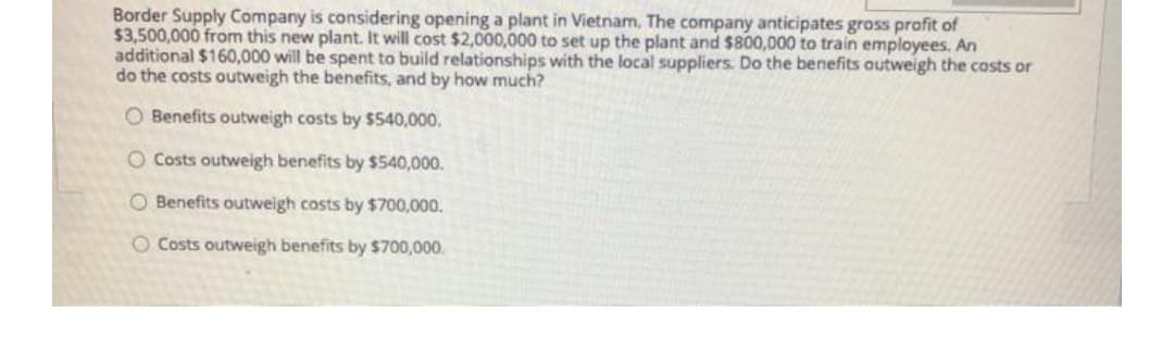 Border Supply Company is considering opening a plant in Vietnam, The company anticipates gross prafit of
$3,500,000 from this new plant. It will cost $2,000,000 to set up the plant and $800,000 to train employees. An
additional $160,000 will be spent to build relationships with the local suppliers. Do the benefits outweigh the costs or
do the costs outweigh the benefits, and by how much?
O Benefits outweigh costs by $540,000.
O Costs outweigh benefits by $540,000.
O Benefits outweigh costs by $700,000.
O Costs outweigh benefits by $700,000.
