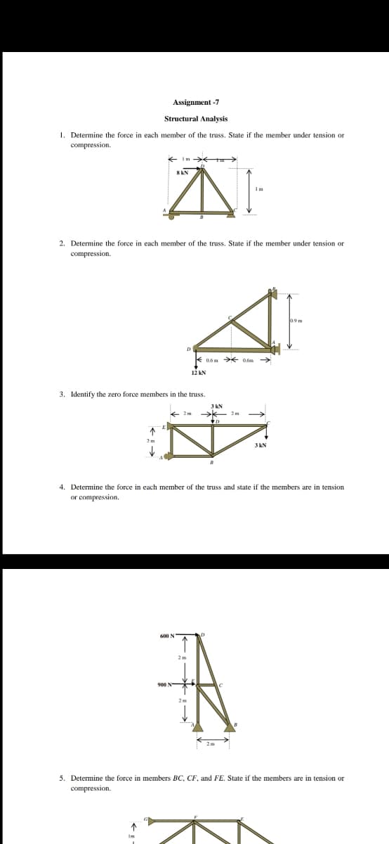 Assignment -7
Structural Analysis
1. Determine the force in each member of the truss. State if the member under tension or
compression.
E Im
2. Determine the force in each member of the truss. State if the member under tension or
compression.
12 KN
3. Identify the zero force members in the truss.
3 KN
2 m
3 kN
4. Determine the force in each member of the truss and state if the members are in tension
or compression.
5. Determine the force in members BC, CF, and FE. State if the members are in tension or
compression.
