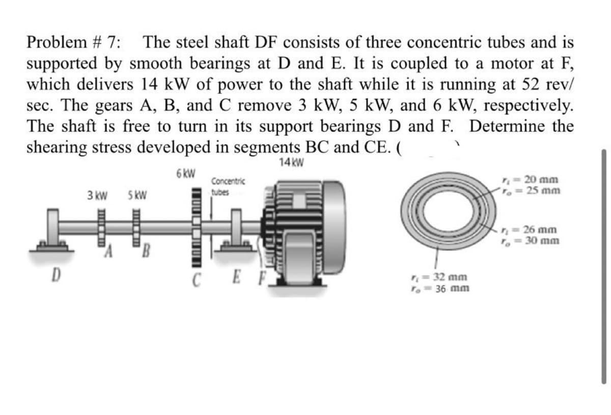 Problem # 7: The steel shaft DF consists of three concentric tubes and is
supported by smooth bearings at D and E. It is coupled to a motor at F,
which delivers 14 kW of power to the shaft while it is running at 52 rev/
sec. The gears A, B, and C remove 3 kW, 5 kW, and 6 kW, respectively.
The shaft is free to turn in its support bearings D and F. Determine the
shearing stress developed in segments BC and CE. (
14kW
6 kW
O
D
3 kW
Im
5 kW
HILLI
Concentric
tubes
S
TAUTIITUTT
CEF
r₁ = 32 mm
To = 36 mm
20 mm
== 25 mm
r₁ = 26 mm
<= 30 mm