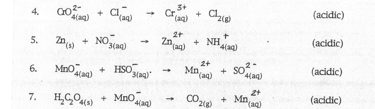 4.
5.
6.
7.
CO²-
4(aq)
+ Cl
ZD (s)
MnO4(aq)
Cl(aq)
+ NO
3(aq)
+ HSO
->>
3(aq)*
H₂C₂O4(s) + MnO
4(aq)
3+
Cr + Ch(g)
(aq)
2+
Zn (aq)
->>
→>>
+ NH
2+
Mn (aq)
+
¹4(aq)
CO 2 (8)
+
+
2-
SO²
4(aq)
2+
(aq)
Mn
(acidic)
(acidic)
(acidic)
(acidic)
