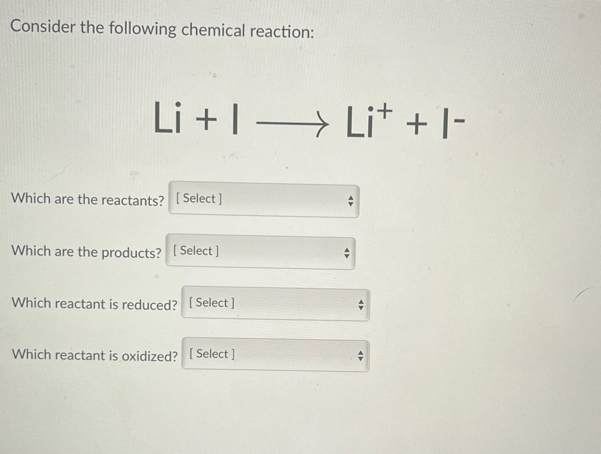 Consider the following chemical reaction:
Li +1 →→→→Li+ + 1-
Which are the reactants? [Select]
Which are the products? [Select]
Which reactant is reduced? [Select]
Which reactant is oxidized? [Select]
◄►