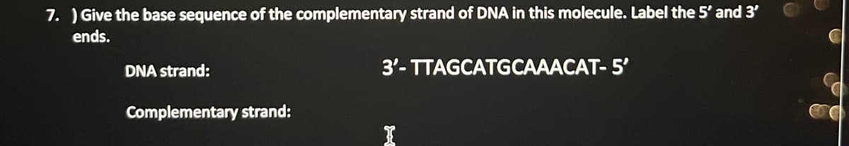 7.) Give the base sequence of the complementary strand of DNA in this molecule. Label the 5' and 3'
ends.
DNA strand:
Complementary strand:
3'-TTAGCATGCAAACAT- 5'
I