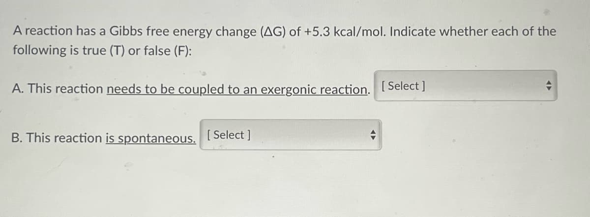 A reaction has a Gibbs free energy change (AG) of +5.3 kcal/mol. Indicate whether each of the
following is true (T) or false (F):
A. This reaction needs to be coupled to an exergonic reaction. [Select ]
B. This reaction is spontaneous. [Select]